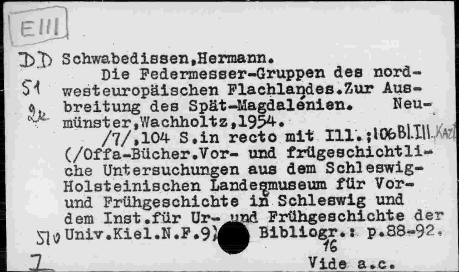 ﻿Schwabedissen,Hermann.
Die Federmesser-Gruppen des nord-54 westeuropäischen Flachlandes.Zur Aus-«). breitung des Spät-Magdalenien. Neu-’ münster,Wachholtz,1954.	hlTll ,
/7/,104 S.in recto mit Ill. ; 106 ЫН l (/Offa-Bücher.Vor- und frügeschichtli-che Untersuchungen aus dem Schleswig-Holsteinischen Landesmuseum für Vor-und Frühgeschichte in Schleswig und dem Inst.für Ur- jind Frühgeschichte der Univ.Kiel.N.F.9}^Ä Biblio^r.: p.88-92.
ZL-	Vide a.c.